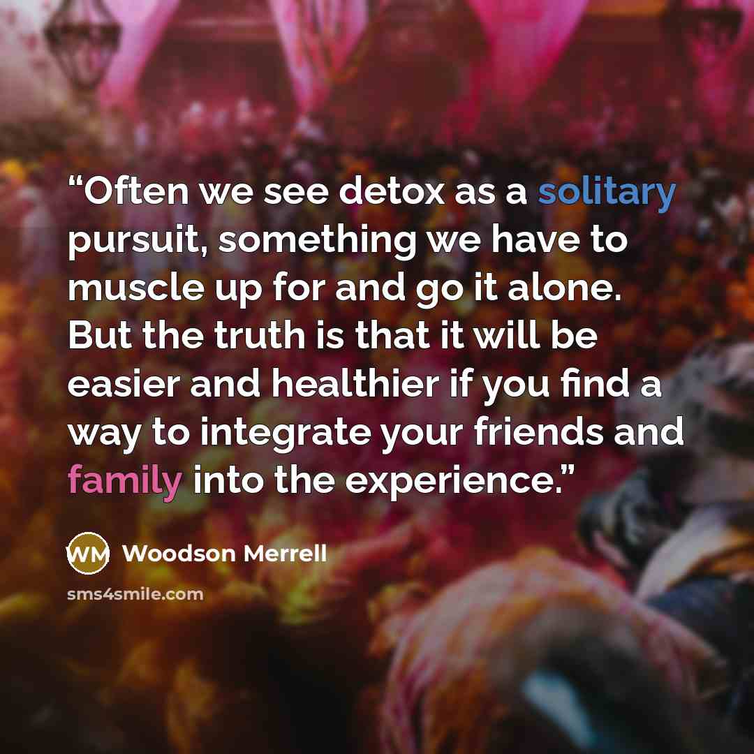 “Often we see detox as a solitary pursuit, something we have to muscle up for and go it alone. But the truth is that it will be easier and healthier if you find a way to integrate your friends and family into the experience.” quote by Woodson Merrell