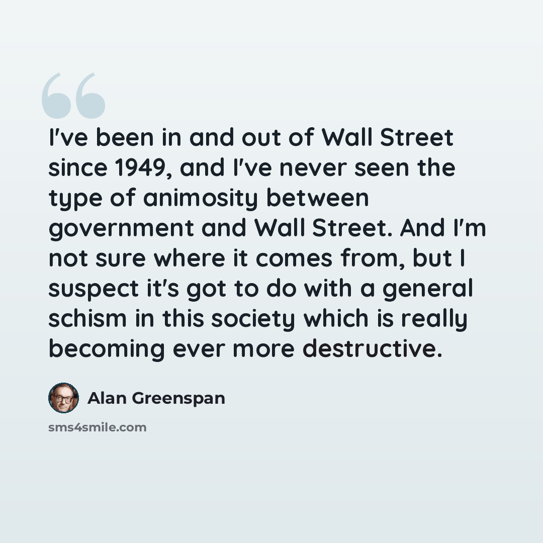 “I've been in and out of Wall Street since 1949, and I've never seen the type of animosity between government and Wall Street. And I'm not sure where it comes from, but I suspect it's got to do with a general schism in this society which is really becoming ever more destructive.” quote by Alan Greenspan