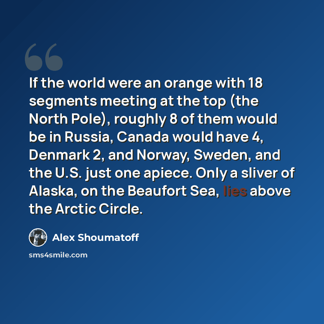 “If the world were an orange with 18 segments meeting at the top (the North Pole), roughly 8 of them would be in Russia, Canada would have 4, Denmark 2, and Norway, Sweden, and the U.S. just one apiece. Only a sliver of Alaska, on the Beaufort Sea, lies above the Arctic Circle.” quote by Alex Shoumatoff