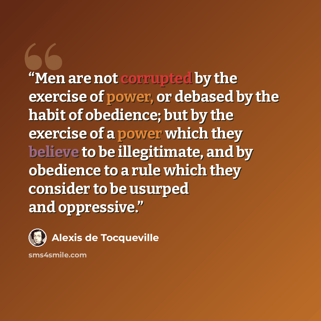 “Men are not corrupted by the exercise of power, or debased by the habit of obedience; but by the exercise of a power which they believe to be illegitimate, and by obedience to a rule which they consider to be usurped and oppressive.” quote by Alexis de Tocqueville