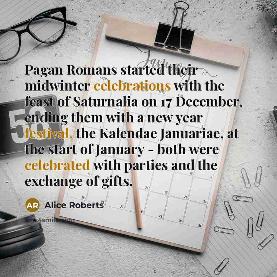 “Pagan Romans started their midwinter celebrations with the feast of Saturnalia on 17 December, ending them with a new year festival, the Kalendae Januariae, at the start of January - both were celebrated with parties and the exchange of gifts.” quote by Alice Roberts
