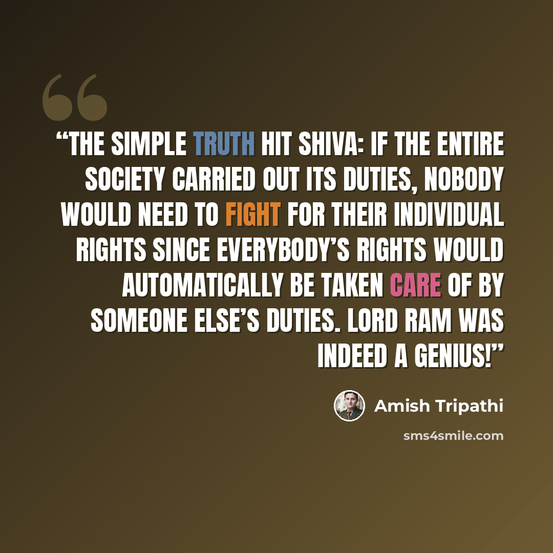 “The simple truth hit Shiva: if the entire society carried out its duties, nobody would need to fight for their individual rights since everybody’s rights would automatically be taken care of by someone else’s duties. Lord Ram was indeed a genius!” quote by Amish Tripathi