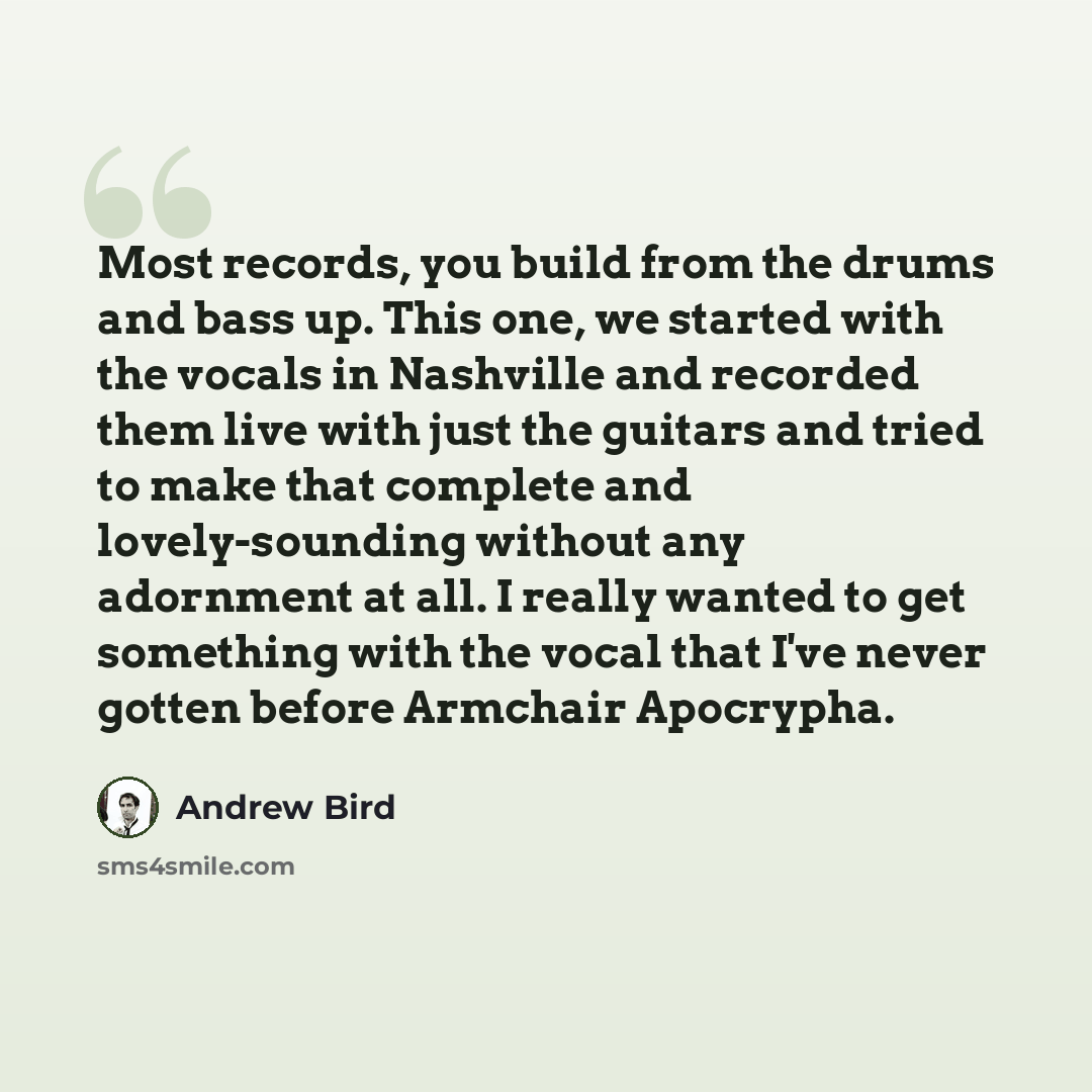 “Most records, you build from the drums and bass up. This one, we started with the vocals in Nashville and recorded them live with just the guitars and tried to make that complete and lovely-sounding without any adornment at all. I really wanted to get something with the vocal that I've never…” quote by Andrew Bird