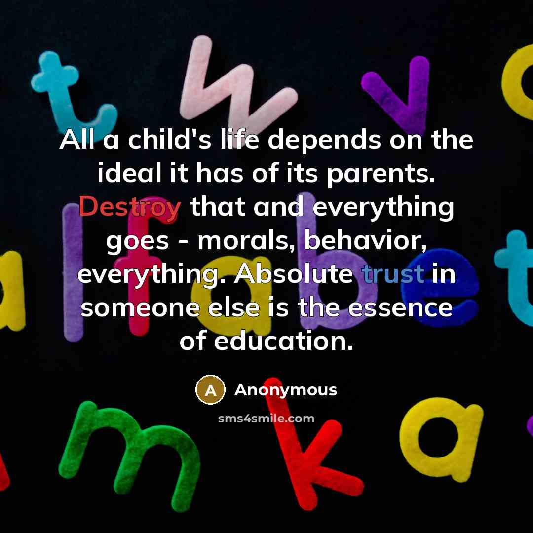 “All a child's life depends on the ideal it has of its parents. Destroy that and everything goes - morals, behavior, everything. Absolute trust in someone else is the essence of education.” quote by Anonymous