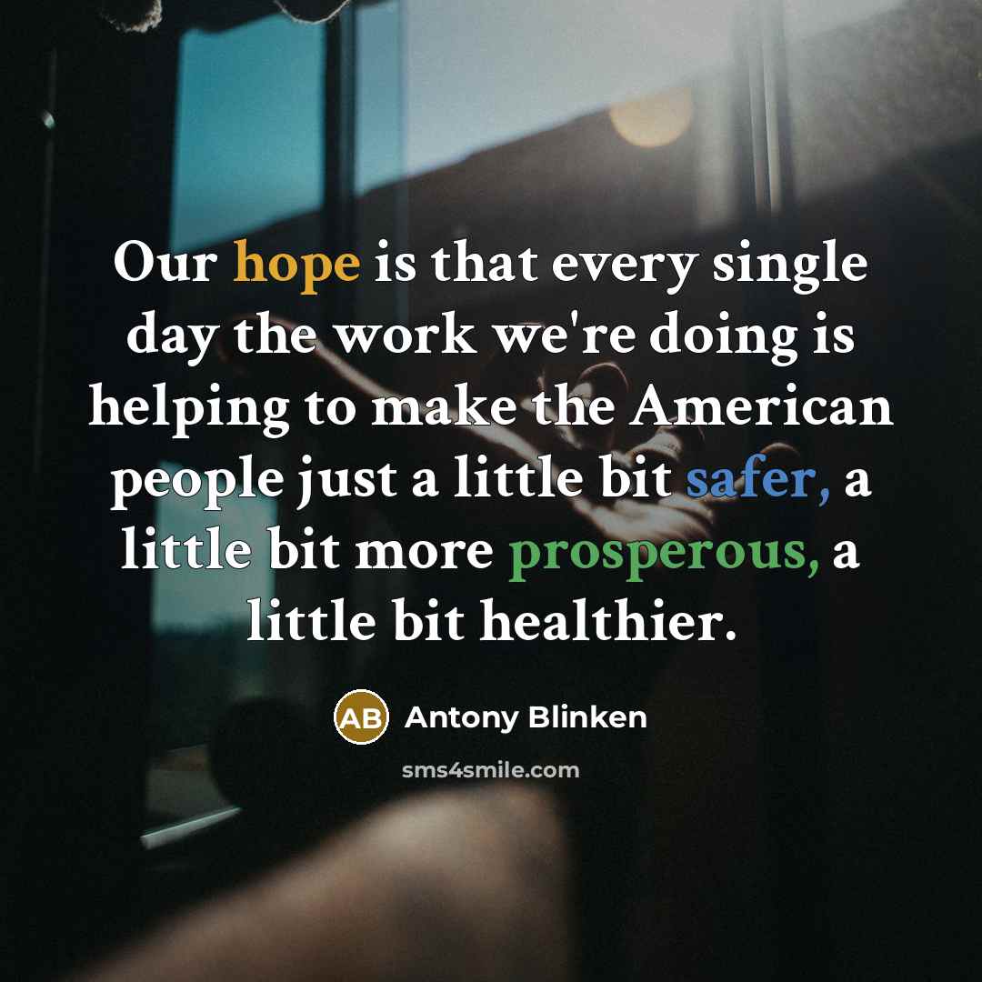 “Our hope is that every single day the work we're doing is helping to make the American people just a little bit safer, a little bit more prosperous, a little bit healthier.” quote by Antony Blinken