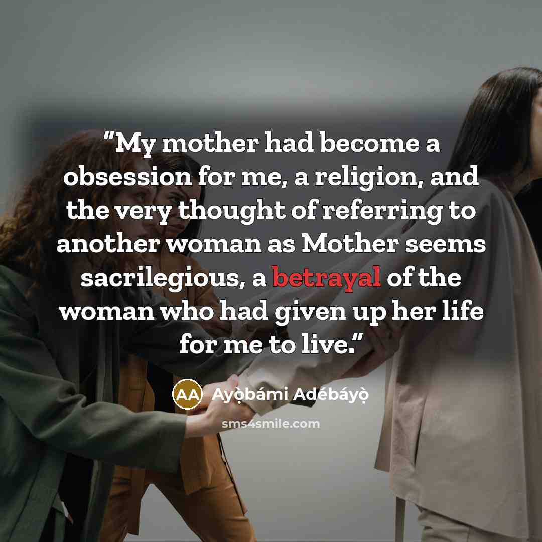 “My mother had become a obsession for me, a religion, and the very thought of referring to another woman as Mother seems sacrilegious, a betrayal of the woman who had given up her life for me to live.” quote by Ayọ̀bámi Adébáyọ̀