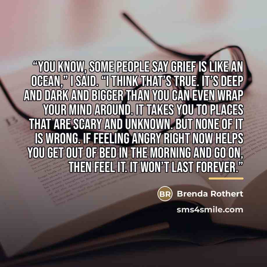 “You know, some people say grief is like an ocean,” I said. “I think that’s true. It’s deep and dark and bigger than you can even wrap your mind around. It takes you to places that are scary and unknown. But none of it is wrong. If feeling angry right now helps you get out of bed in the morning and…” quote by Brenda Rothert
