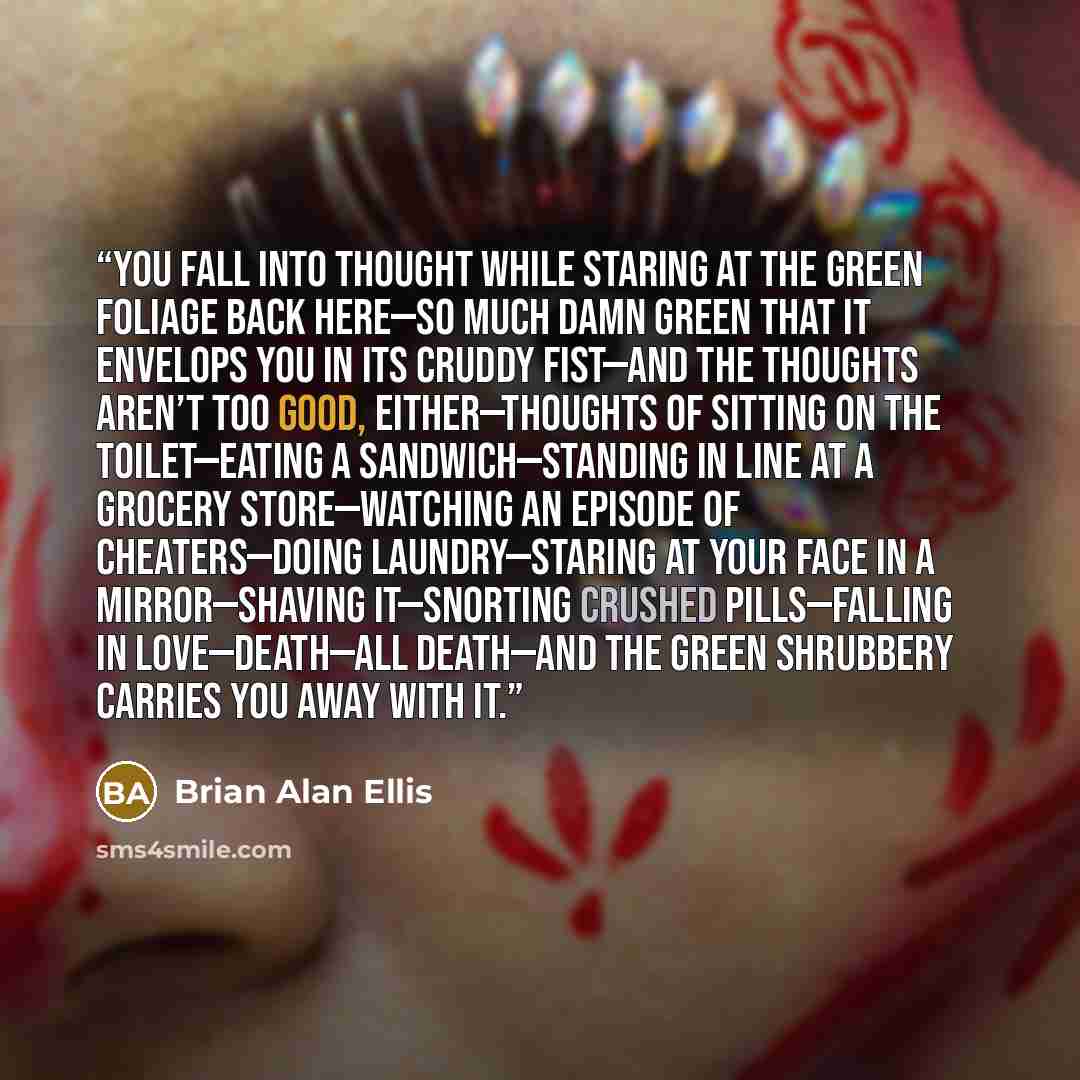 “You fall into thought while staring at the green foliage back here—so much damn green that it envelops you in its cruddy fist—and the thoughts aren’t too good, either—thoughts of sitting on the toilet—eating a sandwich—standing in line at a grocery store—watching an episode of Cheaters—doing…” quote by Brian Alan Ellis