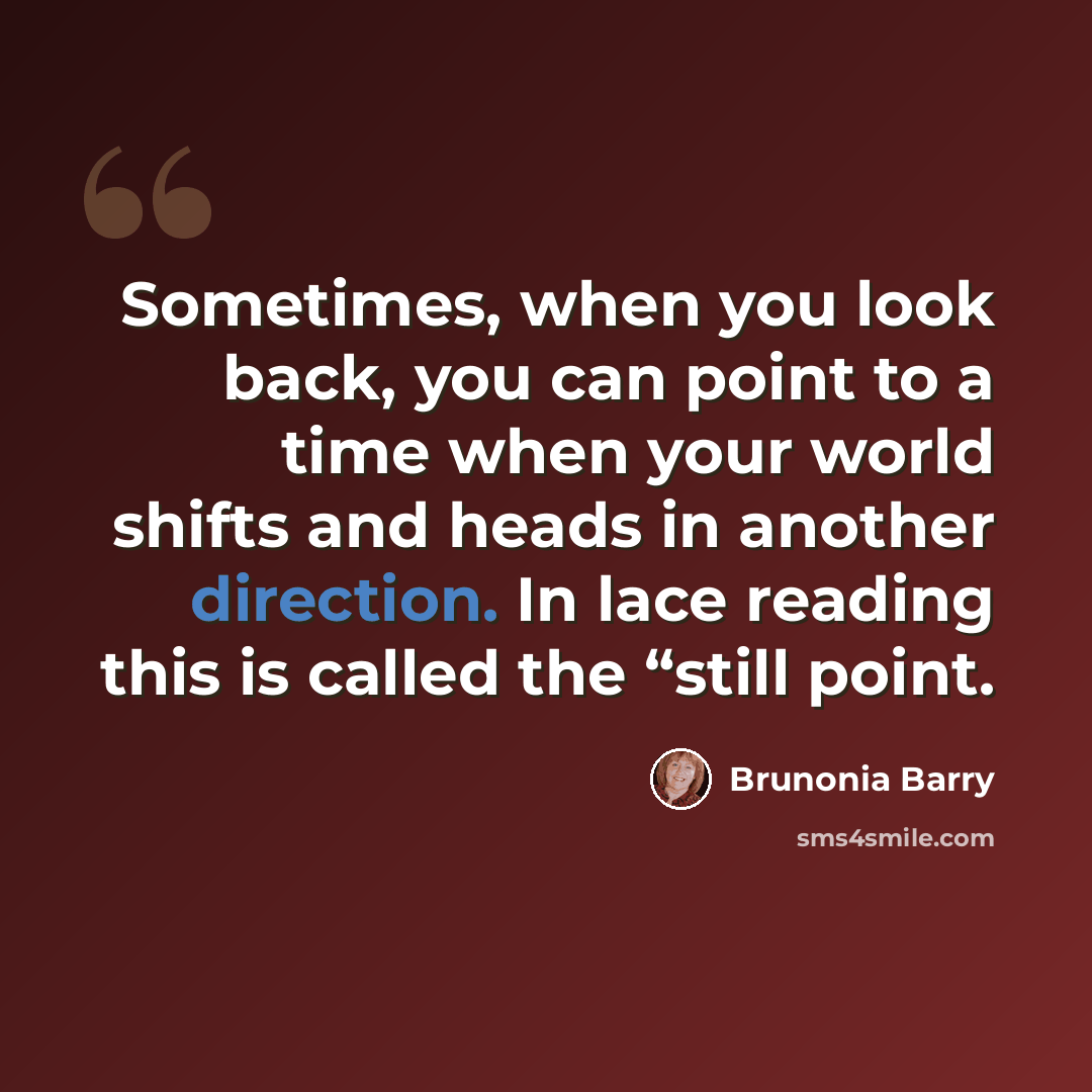 “Sometimes, when you look back, you can point to a time when your world shifts and heads in another direction. In lace reading this is called the “still point.” quote by Brunonia Barry