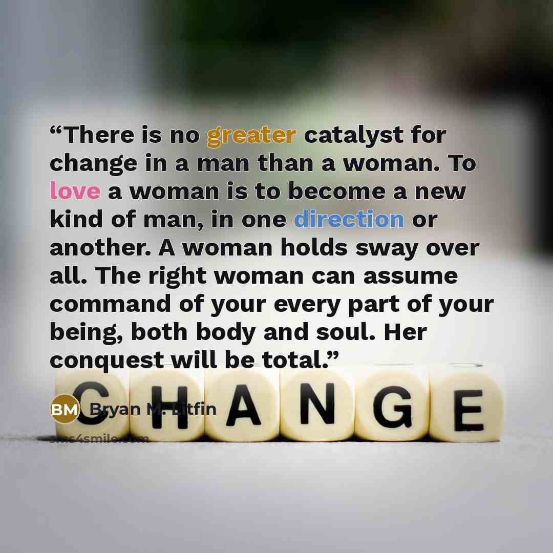 “There is no greater catalyst for change in a man than a woman. To love a woman is to become a new kind of man, in one direction or another. A woman holds sway over all. The right woman can assume command of your every part of your being, both body and soul. Her conquest will be total.” quote by Bryan M. Litfin