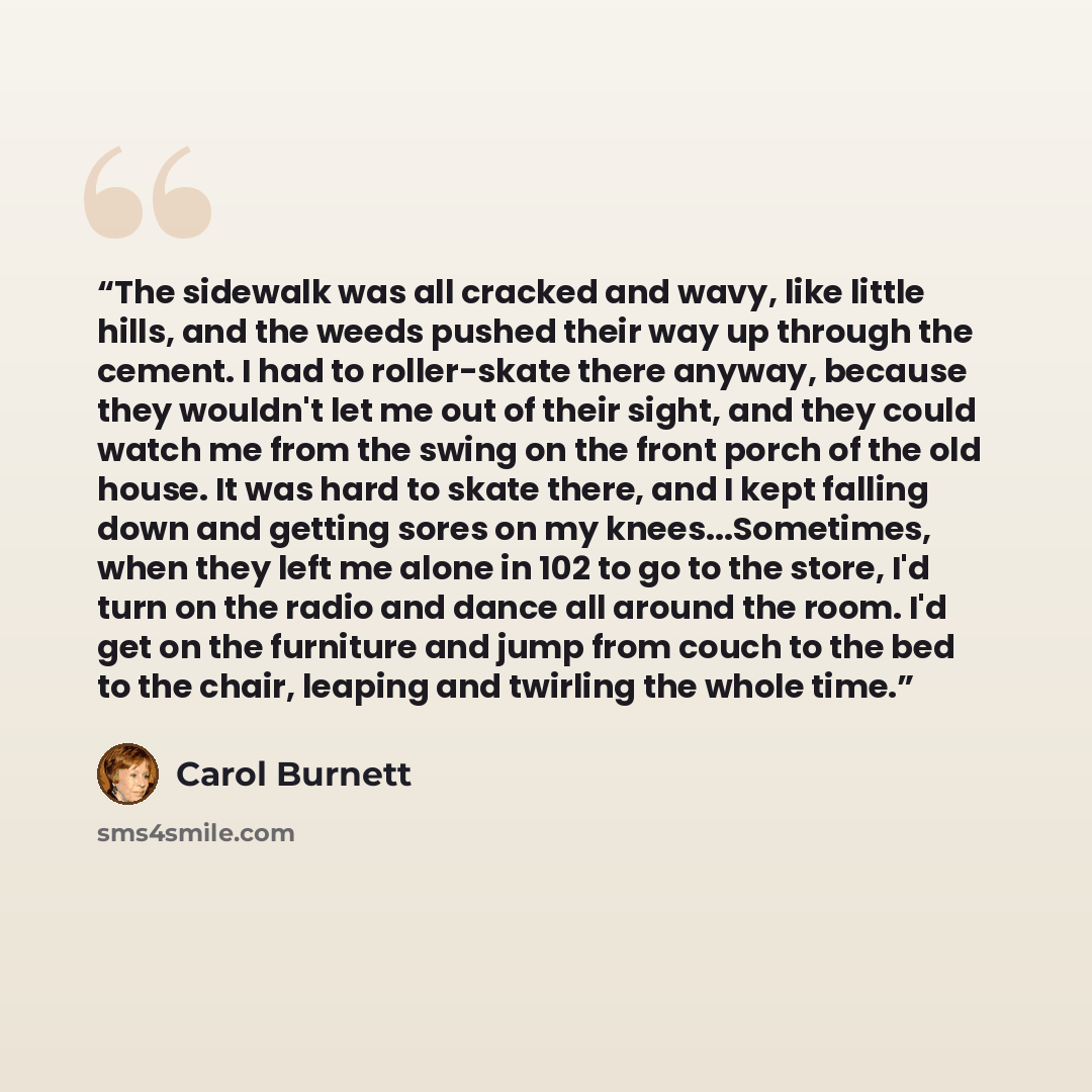 “The sidewalk was all cracked and wavy, like little hills, and the weeds pushed their way up through the cement. I had to roller-skate there anyway, because they wouldn't let me out of their sight, and they could watch me from the swing on the front porch of the old house. It was hard to skate…” quote by Carol Burnett