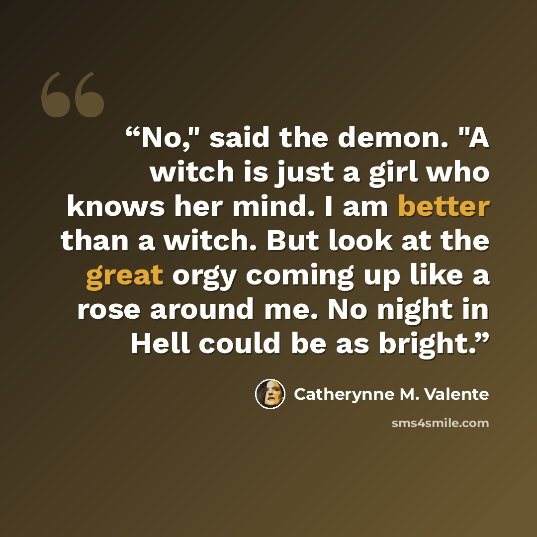 “No," said the demon. "A witch is just a girl who knows her mind. I am better than a witch. But look at the great orgy coming up like a rose around me. No night in Hell could be as bright.” quote by Catherynne M. Valente