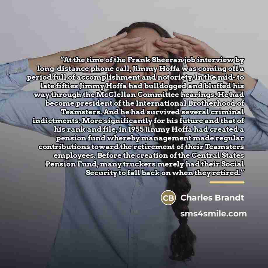 “At the time of the Frank Sheeran job interview by long-distance phone call, Jimmy Hoffa was coming off a period full of accomplishment and notoriety. In the mid- to late fifties Jimmy Hoffa had bulldogged and bluffed his way through the McClellan Committee hearings. He had become president of the…” quote by Charles Brandt