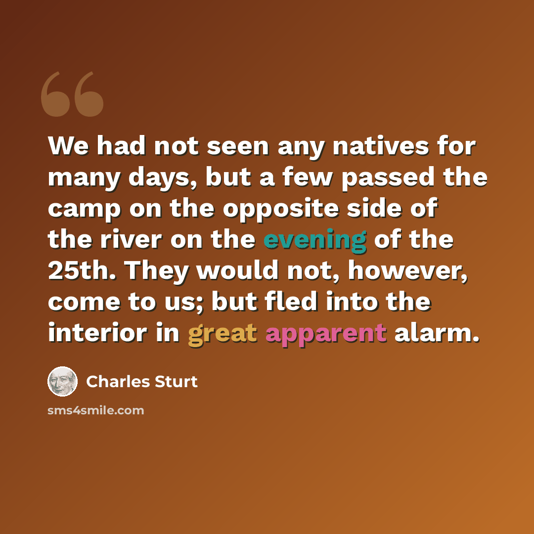 “We had not seen any natives for many days, but a few passed the camp on the opposite side of the river on the evening of the 25th. They would not, however, come to us; but fled into the interior in great apparent alarm.” quote by Charles Sturt