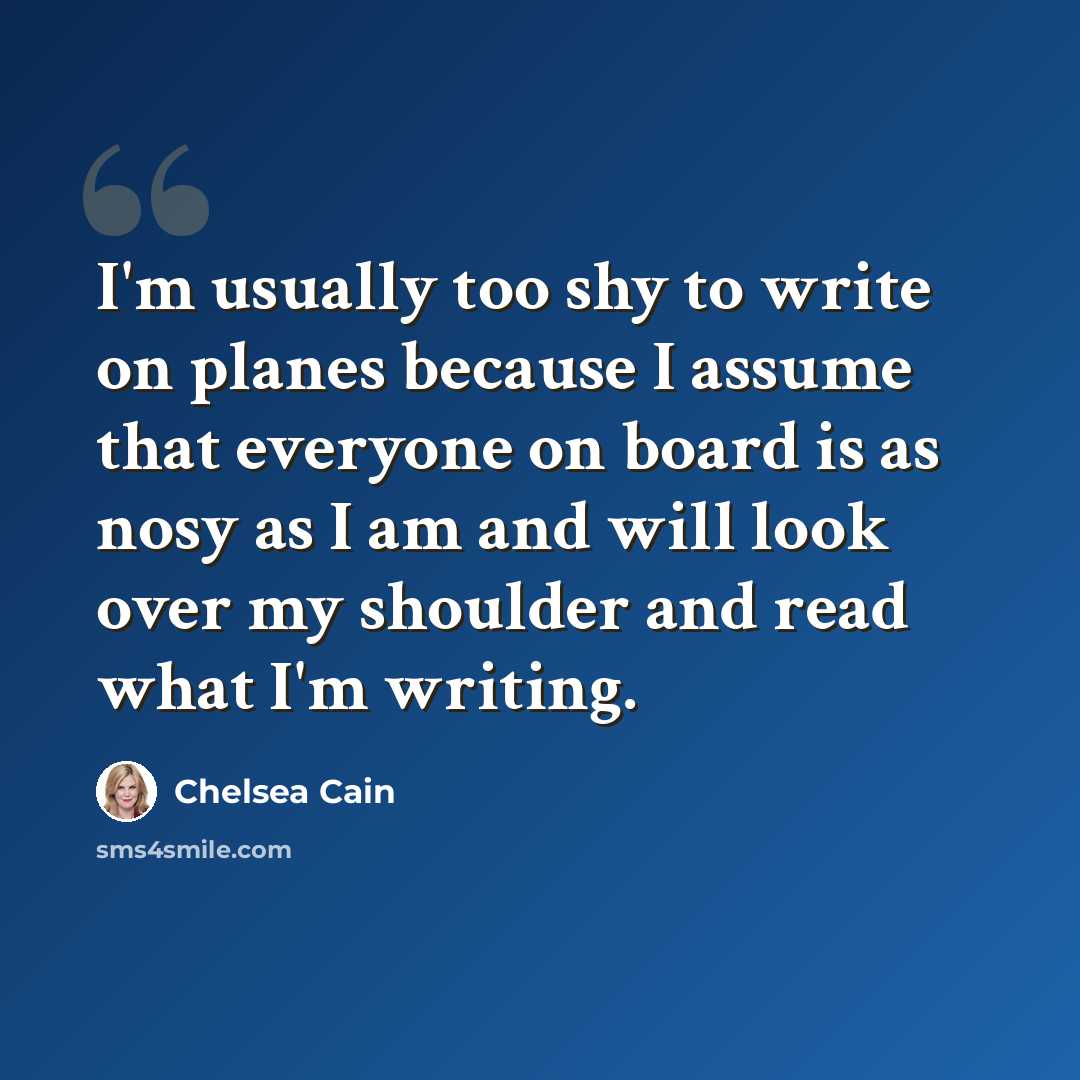 “I'm usually too shy to write on planes because I assume that everyone on board is as nosy as I am and will look over my shoulder and read what I'm writing.” quote by Chelsea Cain