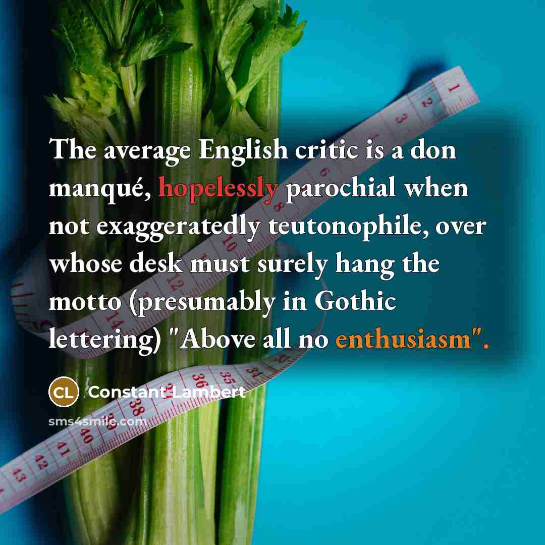 “The average English critic is a don manqué, hopelessly parochial when not exaggeratedly teutonophile, over whose desk must surely hang the motto (presumably in Gothic lettering) "Above all no enthusiasm".” quote by Constant Lambert