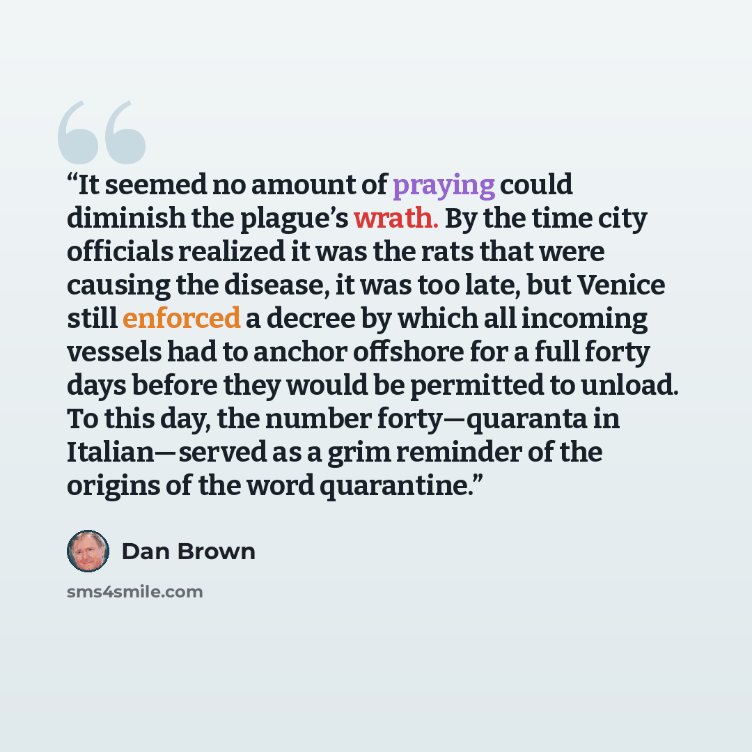 “It seemed no amount of praying could diminish the plague’s wrath. By the time city officials realized it was the rats that were causing the disease, it was too late, but Venice still enforced a decree by which all incoming vessels had to anchor offshore for a full forty days before they would be…” quote by Dan Brown