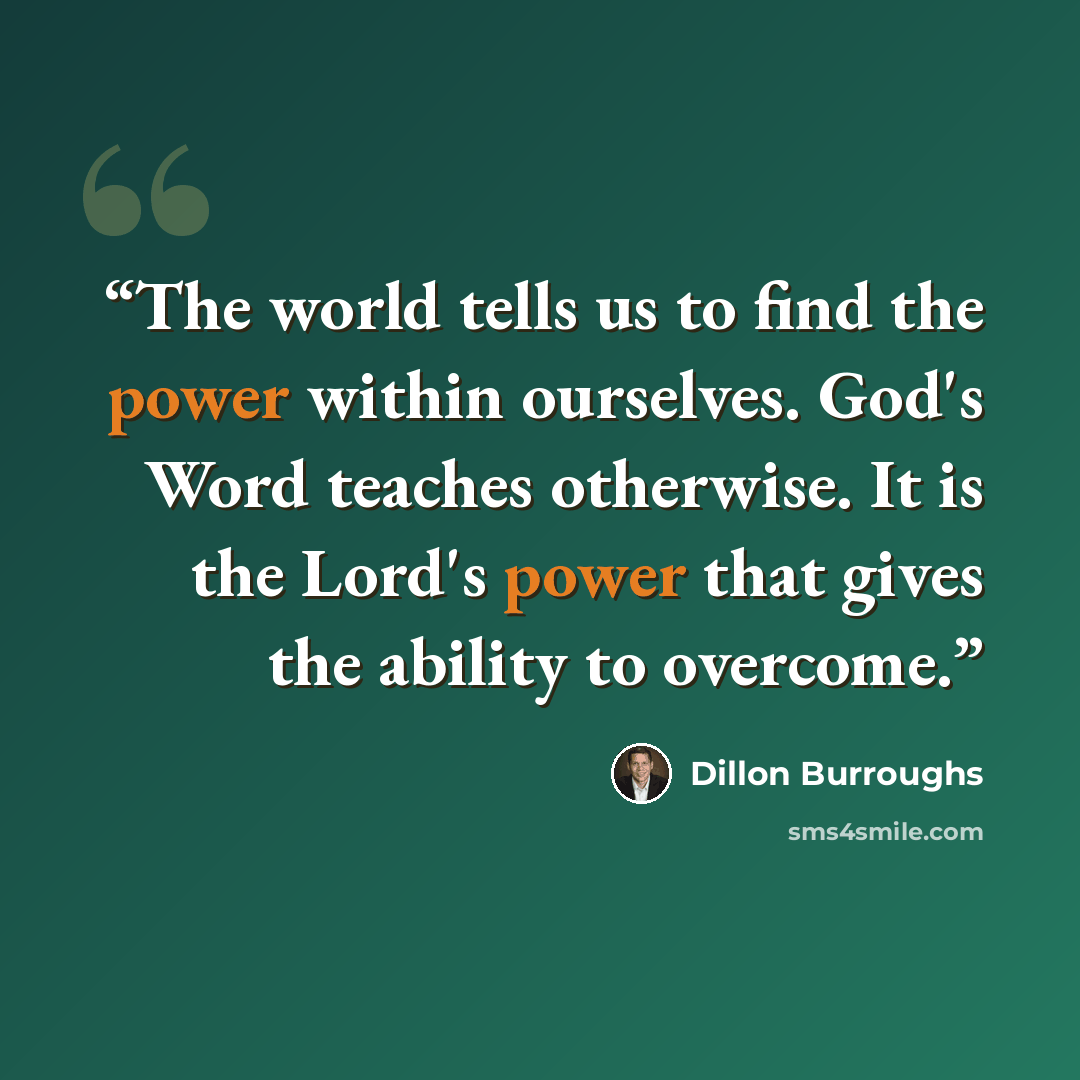 “The world tells us to find the power within ourselves. God's Word teaches otherwise. It is the Lord's power that gives the ability to overcome.” quote by Dillon Burroughs