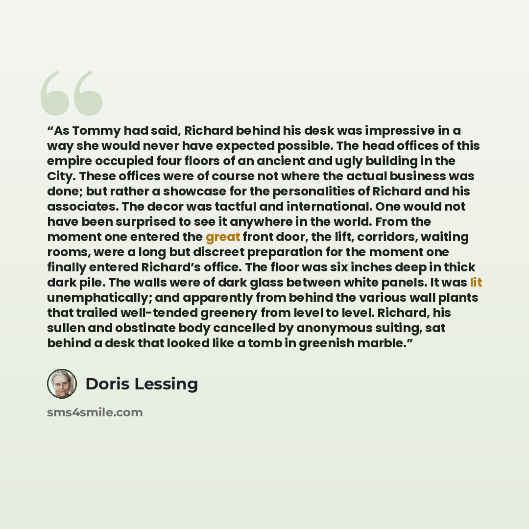 “As Tommy had said, Richard behind his desk was impressive in a way she would never have expected possible. The head offices of this empire occupied four floors of an ancient and ugly building in the City. These offices were of course not where the actual business was done; but rather a showcase…” quote by Doris Lessing
