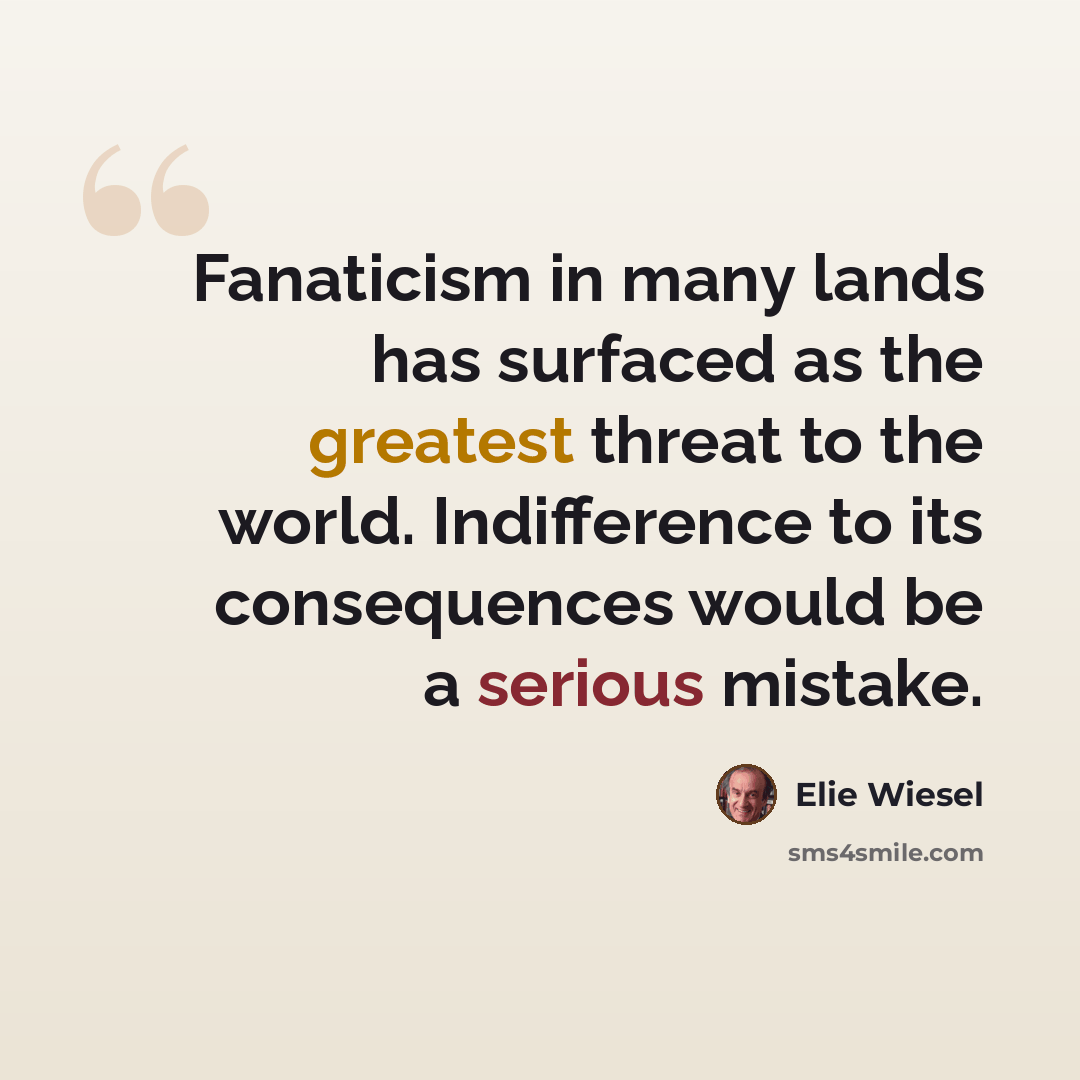 “Fanaticism in many lands has surfaced as the greatest threat to the world. Indifference to its consequences would be a serious mistake.” quote by Elie Wiesel
