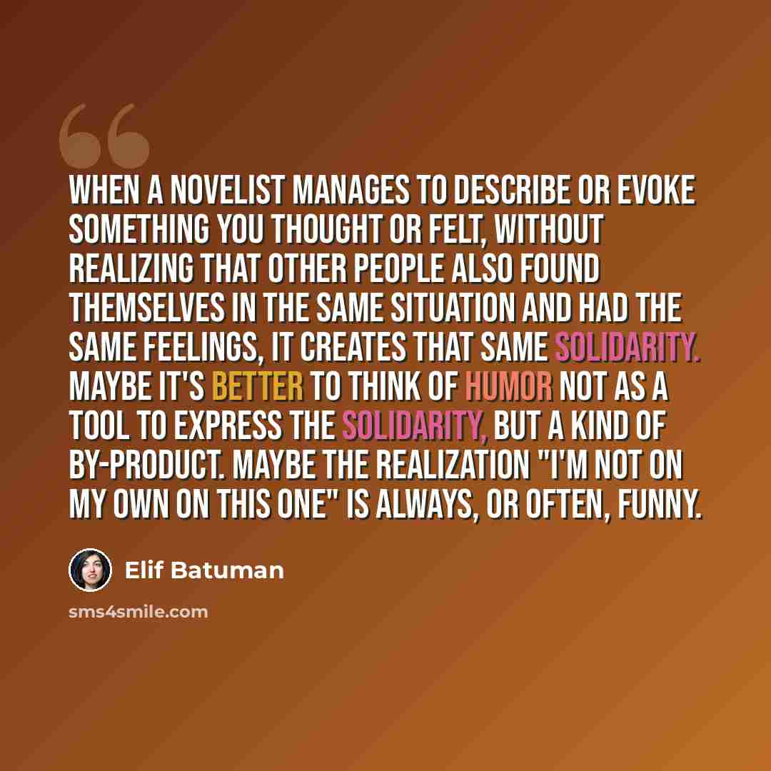 “When a novelist manages to describe or evoke something you thought or felt, without realizing that other people also found themselves in the same situation and had the same feelings, it creates that same solidarity. Maybe it's better to think of humor not as a tool to express the solidarity, but a…” quote by Elif Batuman