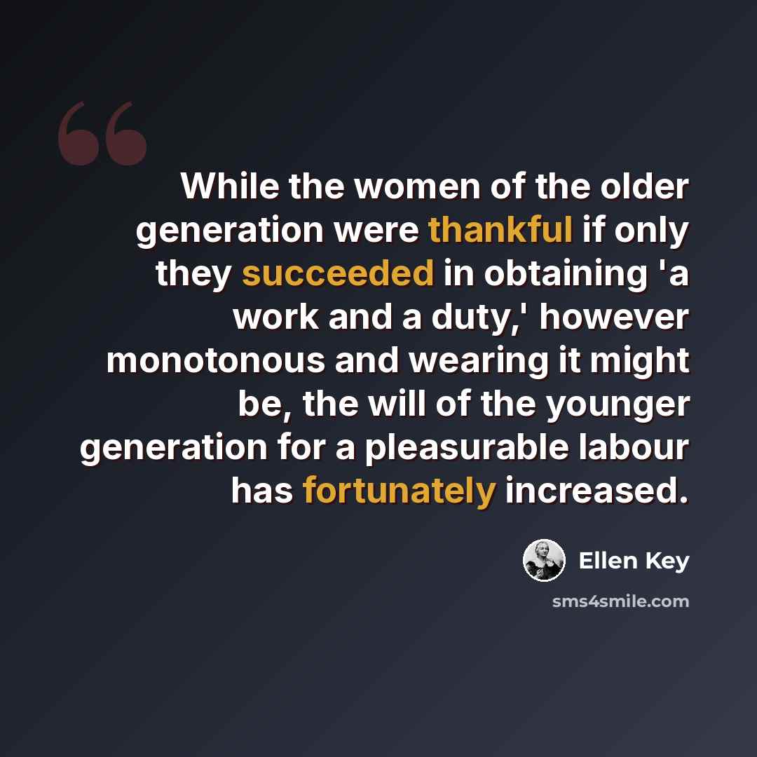 “While the women of the older generation were thankful if only they succeeded in obtaining 'a work and a duty,' however monotonous and wearing it might be, the will of the younger generation for a pleasurable labour has fortunately increased.” quote by Ellen Key