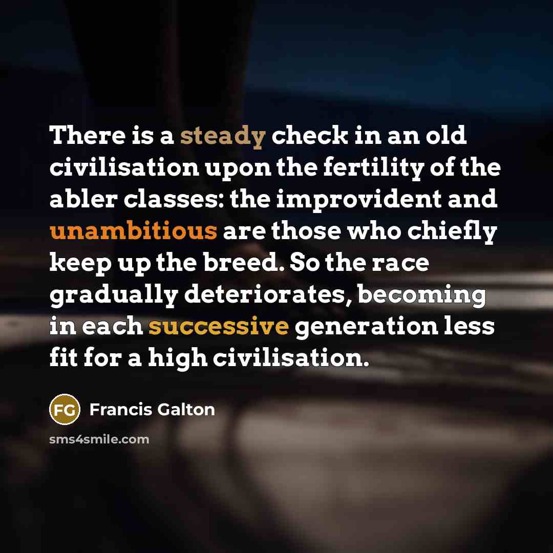 “There is a steady check in an old civilisation upon the fertility of the abler classes: the improvident and unambitious are those who chiefly keep up the breed. So the race gradually deteriorates, becoming in each successive generation less fit for a high civilisation.” quote by Francis Galton