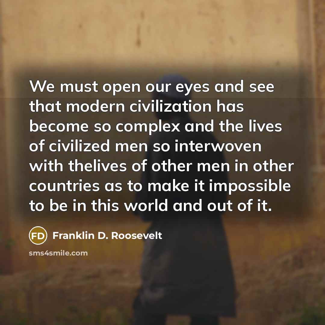 “We must open our eyes and see that modern civilization has become so complex and the lives of civilized men so interwoven with thelives of other men in other countries as to make it impossible to be in this world and out of it.” quote by Franklin D. Roosevelt
