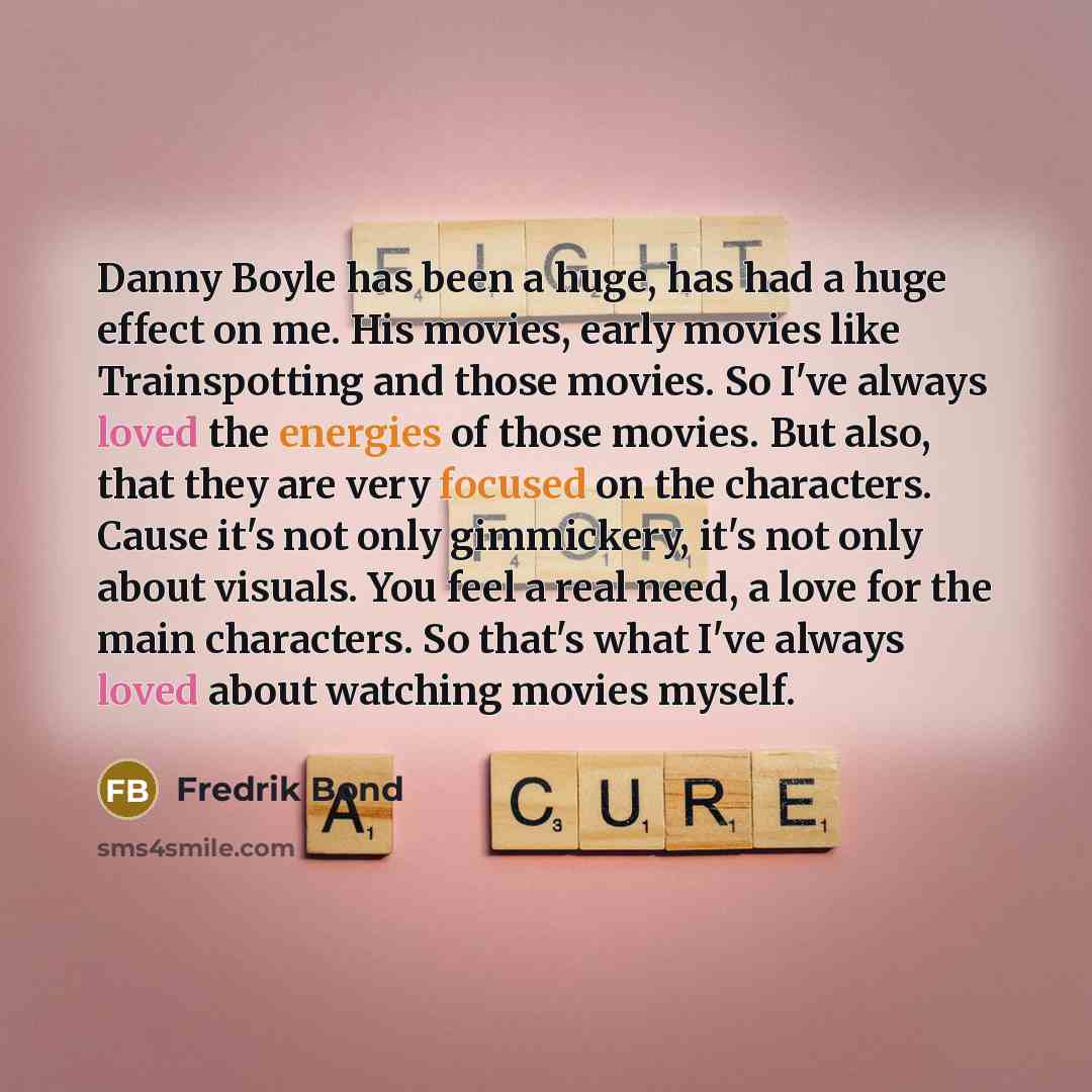 “Danny Boyle has been a huge, has had a huge effect on me. His movies, early movies like Trainspotting and those movies. So I've always loved the energies of those movies. But also, that they are very focused on the characters. Cause it's not only gimmickery, it's not only about visuals. You feel a…” quote by Fredrik Bond