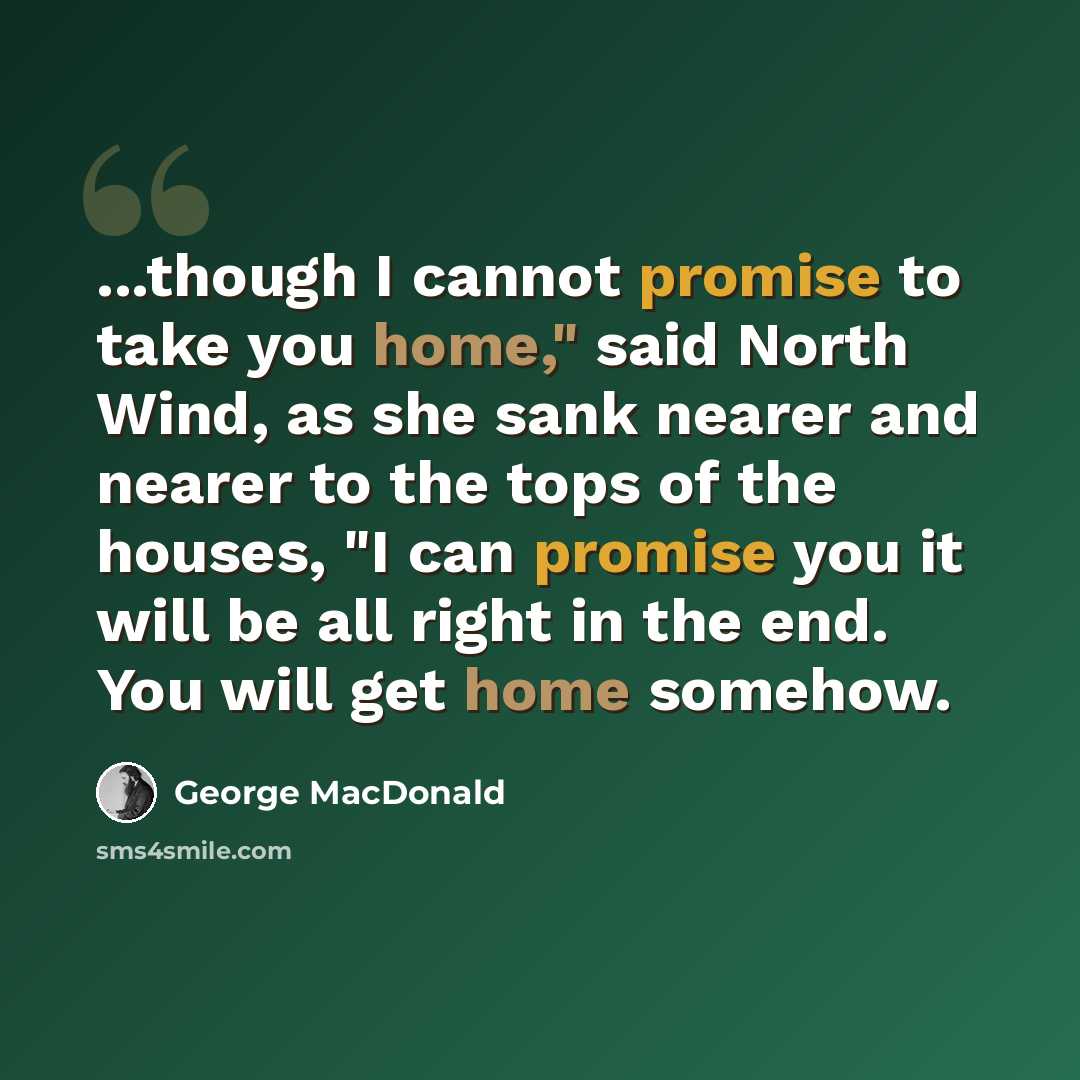“...though I cannot promise to take you home," said North Wind, as she sank nearer and nearer to the tops of the houses, "I can promise you it will be all right in the end. You will get home somehow.” quote by George MacDonald
