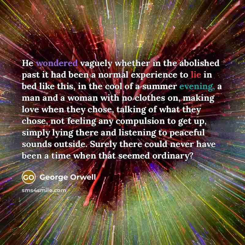 “He wondered vaguely whether in the abolished past it had been a normal experience to lie in bed like this, in the cool of a summer evening, a man and a woman with no clothes on, making love when they chose, talking of what they chose, not feeling any compulsion to get up, simply lying there and…” quote by George Orwell