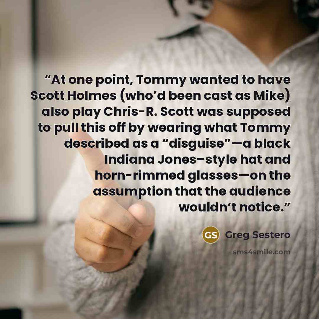 “At one point, Tommy wanted to have Scott Holmes (who’d been cast as Mike) also play Chris-R. Scott was supposed to pull this off by wearing what Tommy described as a “disguise”—a black Indiana Jones–style hat and horn-rimmed glasses—on the assumption that the audience wouldn’t notice.” quote by Greg Sestero