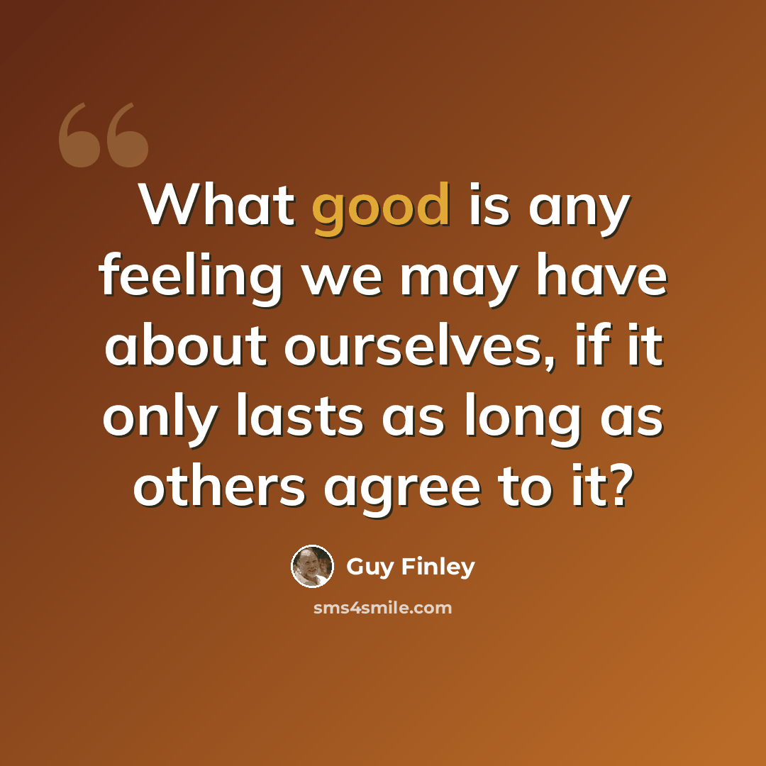 “What good is any feeling we may have about ourselves, if it only lasts as long as others agree to it?” quote by Guy Finley