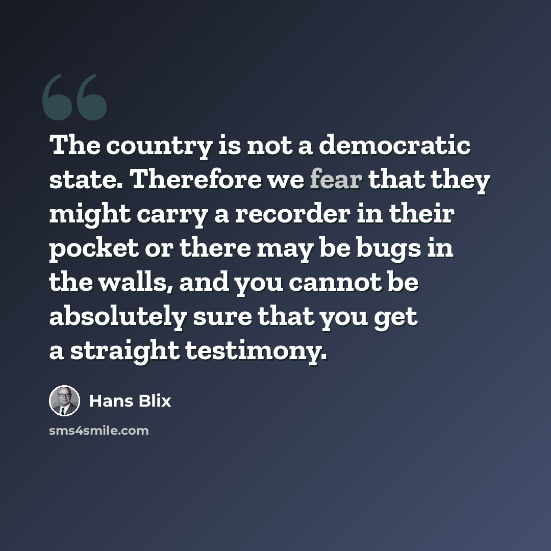 “The country is not a democratic state. Therefore we fear that they might carry a recorder in their pocket or there may be bugs in the walls, and you cannot be absolutely sure that you get a straight testimony.” quote by Hans Blix