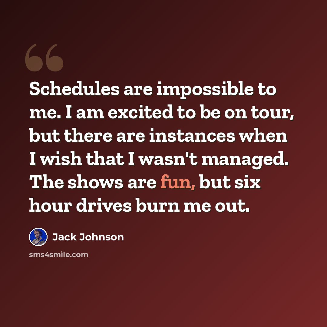 “Schedules are impossible to me. I am excited to be on tour, but there are instances when I wish that I wasn't managed. The shows are fun, but six hour drives burn me out.” quote by Jack Johnson