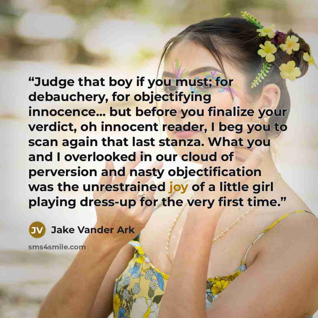 “Judge that boy if you must; for debauchery, for objectifying innocence... but before you finalize your verdict, oh innocent reader, I beg you to scan again that last stanza. What you and I overlooked in our cloud of perversion and nasty objectification was the unrestrained joy of a little girl…” quote by Jake Vander Ark