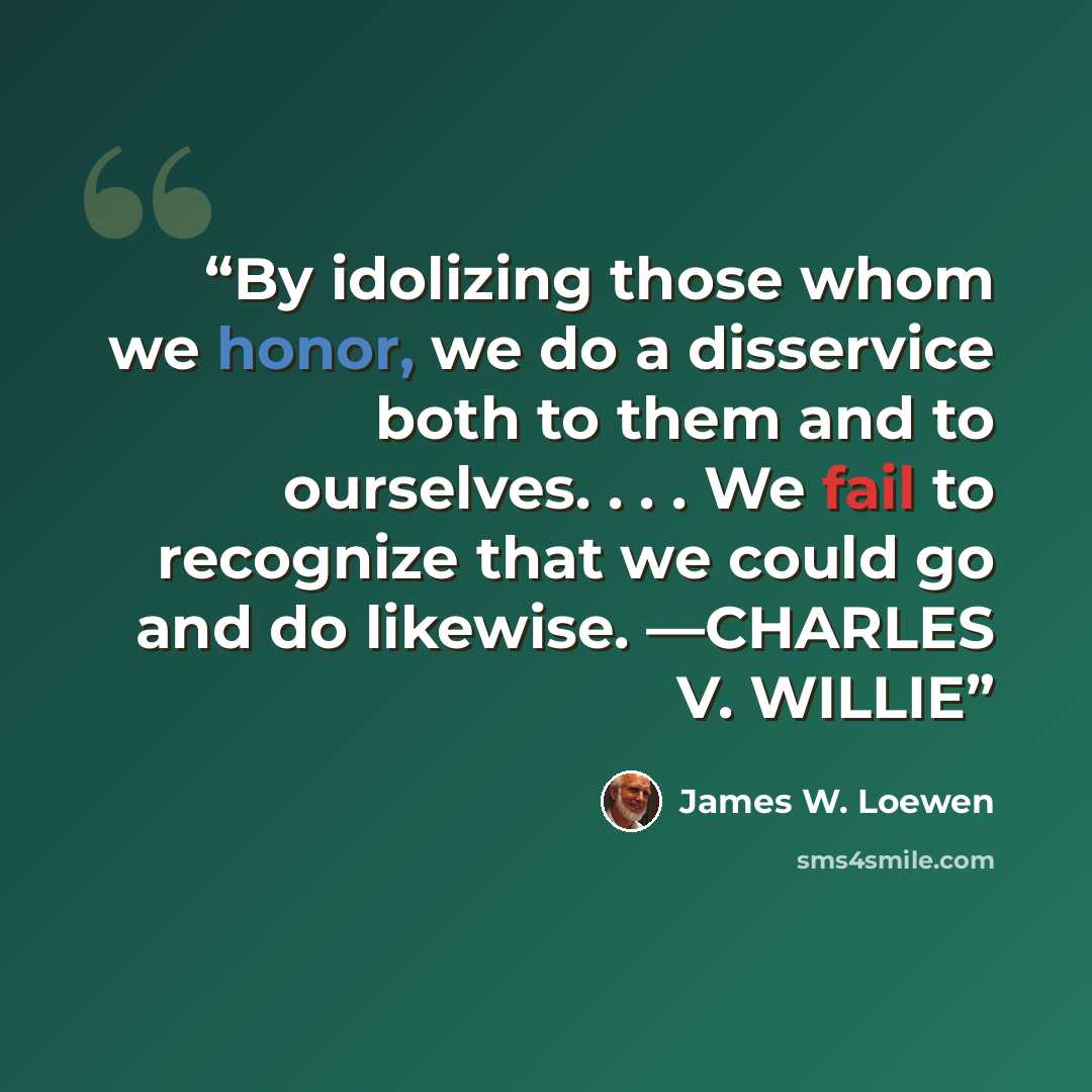 “By idolizing those whom we honor, we do a disservice both to them and to ourselves. . . . We fail to recognize that we could go and do likewise. —CHARLES V. WILLIE” quote by James W. Loewen