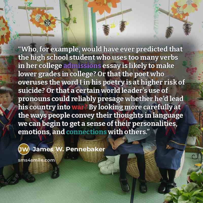 “Who, for example, would have ever predicted that the high school student who uses too many verbs in her college admissions essay is likely to make lower grades in college? Or that the poet who overuses the word I in his poetry is at higher risk of suicide? Or that a certain world leader’s use of…” quote by James W. Pennebaker