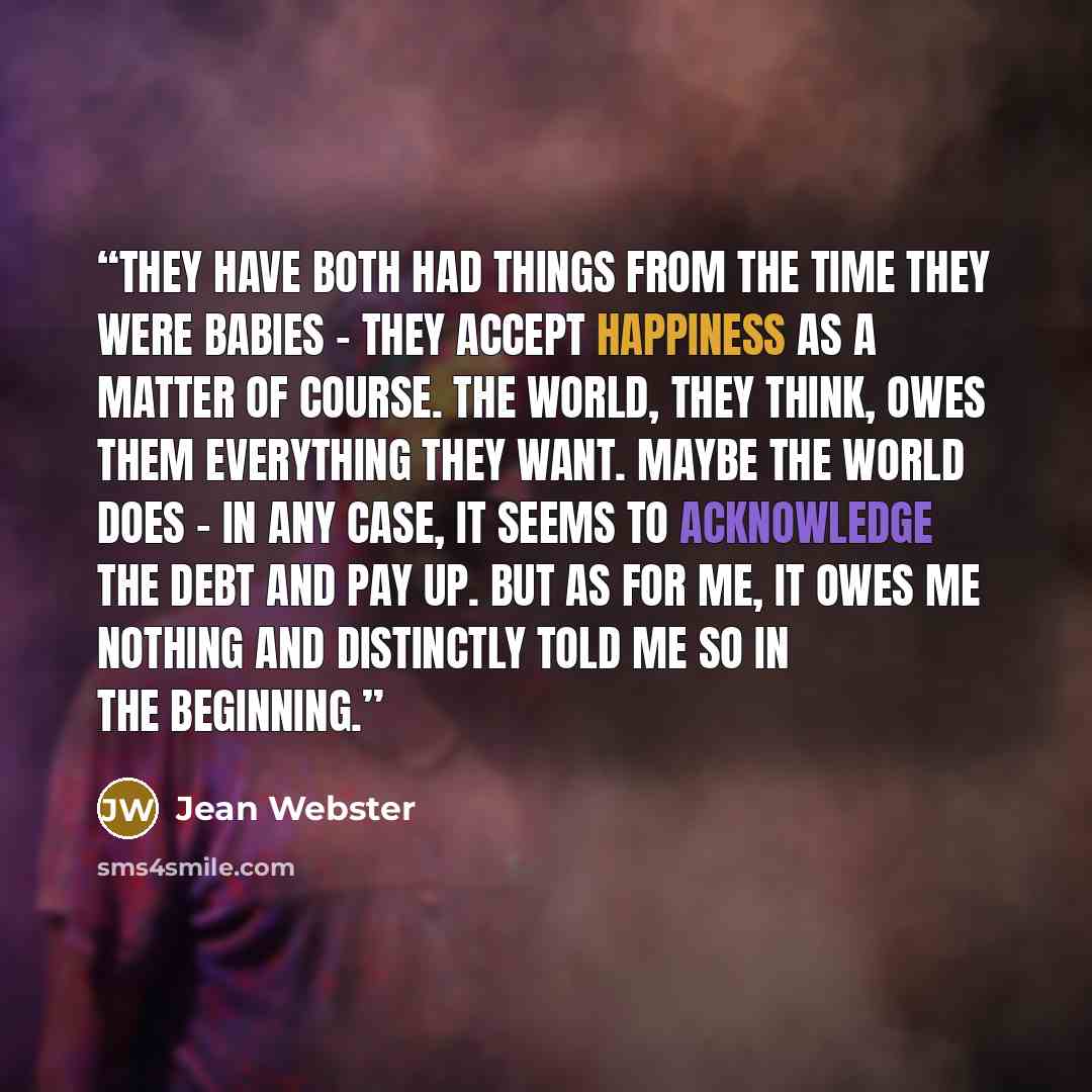 “They have both had things from the time they were babies – they accept happiness as a matter of course. The world, they think, owes them everything they want. Maybe the world does – in any case, it seems to acknowledge the debt and pay up. But as for me, it owes me nothing and distinctly told me…” quote by Jean Webster