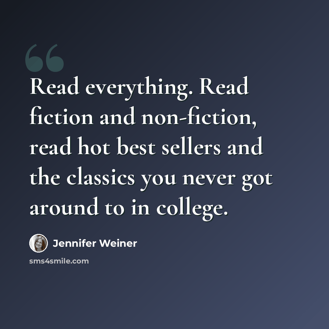 “Read everything. Read fiction and non-fiction, read hot best sellers and the classics you never got around to in college.” quote by Jennifer Weiner