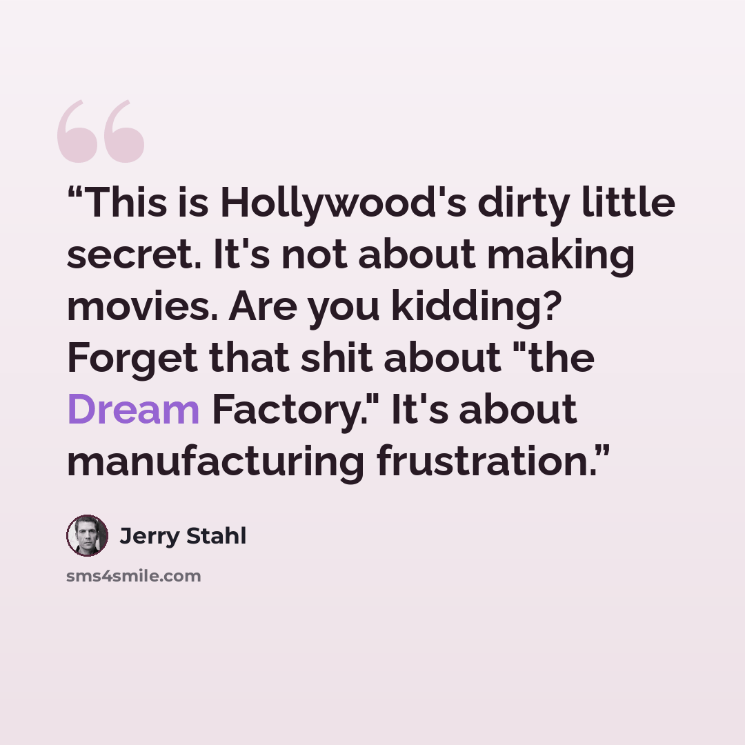 “This is Hollywood's dirty little secret. It's not about making movies. Are you kidding? Forget that shit about "the Dream Factory." It's about manufacturing frustration.” quote by Jerry Stahl