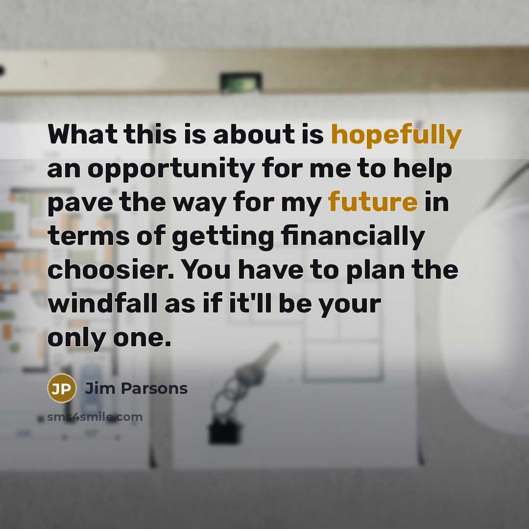 “What this is about is hopefully an opportunity for me to help pave the way for my future in terms of getting financially choosier. You have to plan the windfall as if it'll be your only one.” quote by Jim Parsons
