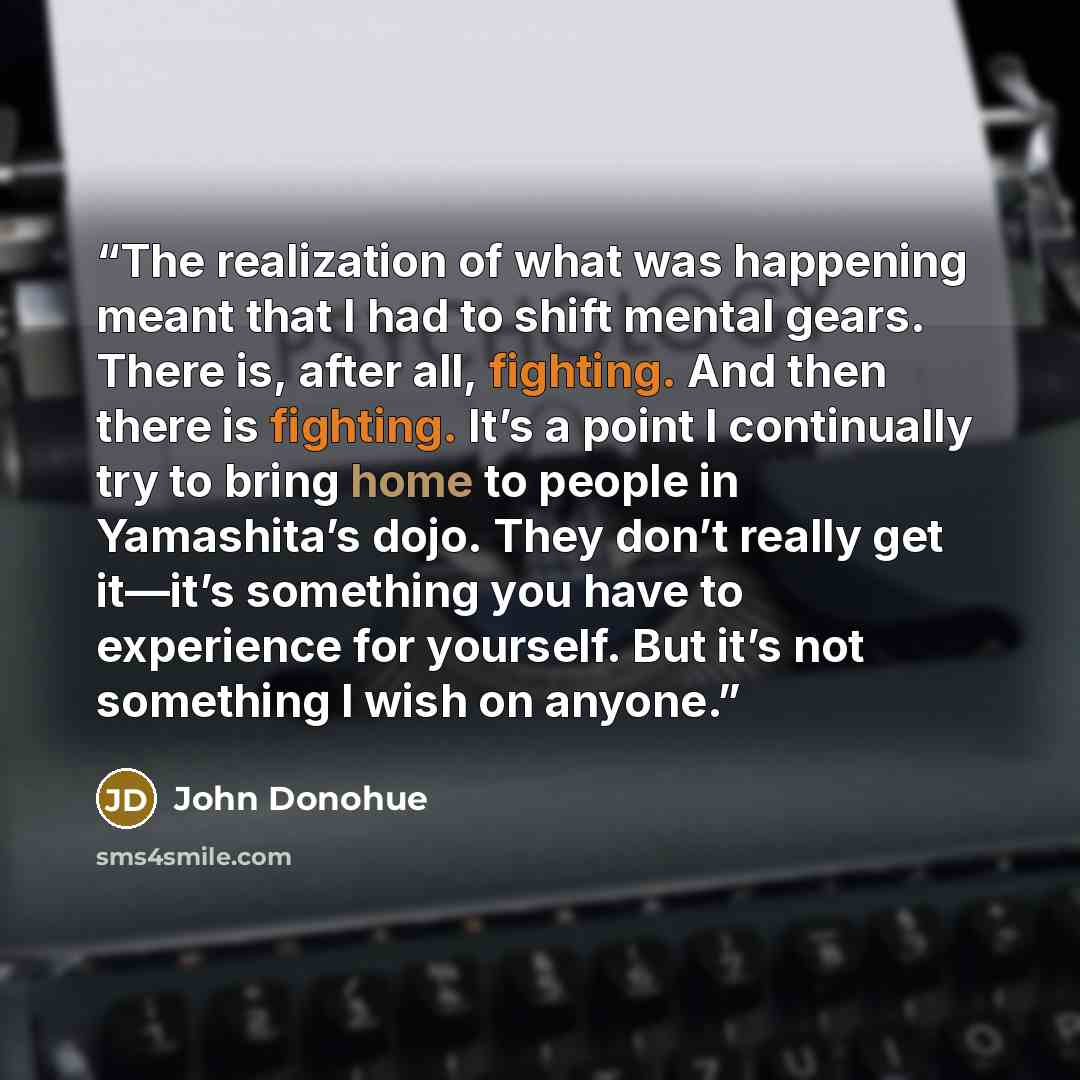 “The realization of what was happening meant that I had to shift mental gears. There is, after all, fighting. And then there is fighting. It’s a point I continually try to bring home to people in Yamashita’s dojo. They don’t really get it—it’s something you have to experience for yourself. But it’s…” quote by John Donohue