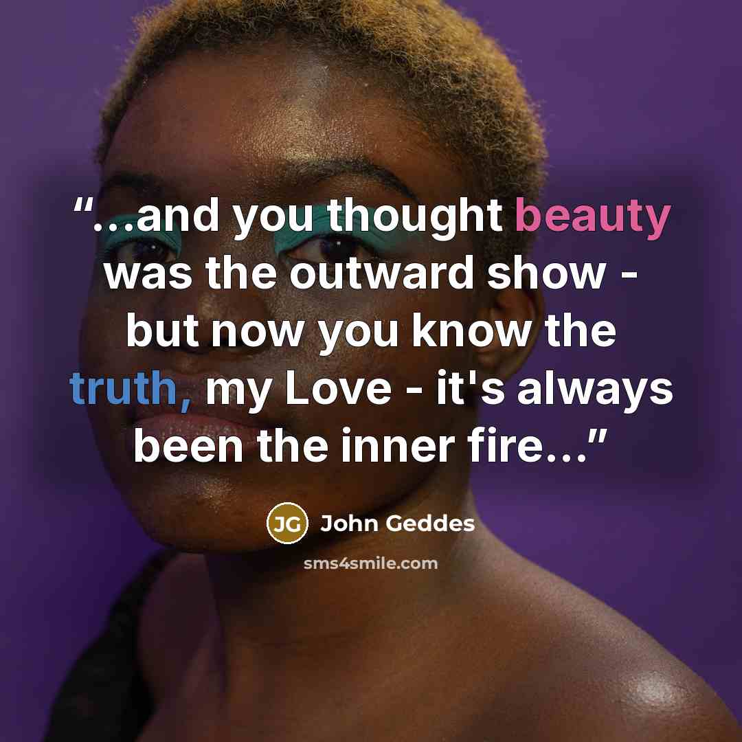 “...and you thought beauty was the outward show - but now you know the truth, my Love - it's always been the inner fire...” quote by John Geddes