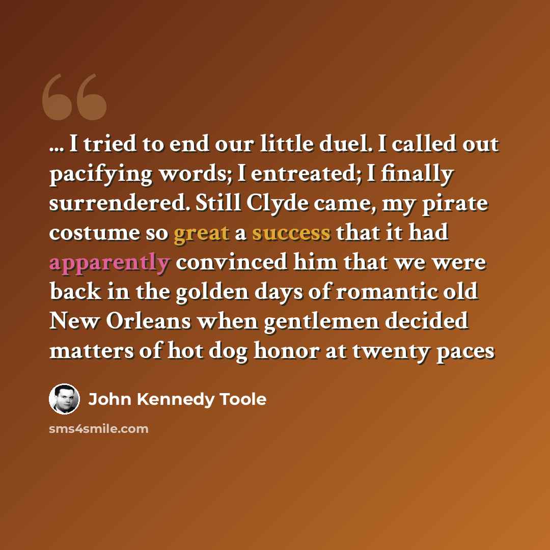 “... I tried to end our little duel. I called out pacifying words; I entreated; I finally surrendered. Still Clyde came, my pirate costume so great a success that it had apparently convinced him that we were back in the golden days of romantic old New Orleans when gentlemen decided matters of hot…” quote by John Kennedy Toole