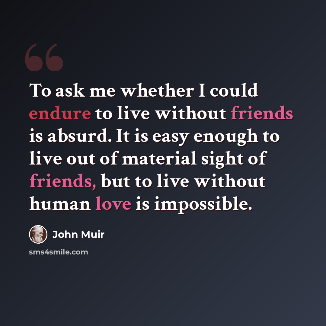 “To ask me whether I could endure to live without friends is absurd. It is easy enough to live out of material sight of friends, but to live without human love is impossible.” quote by John Muir