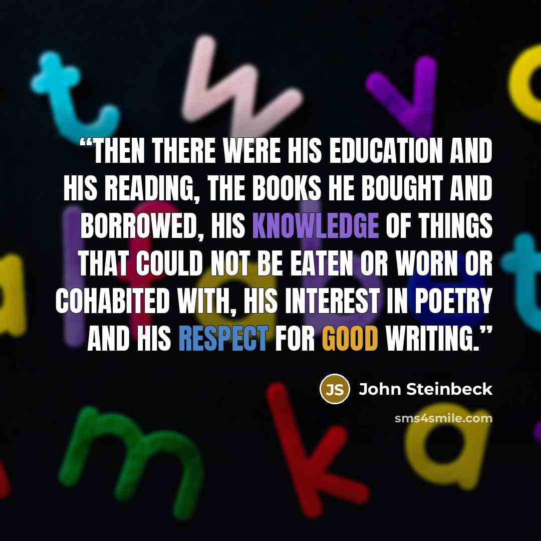 “Then there were his education and his reading, the books he bought and borrowed, his knowledge of things that could not be eaten or worn or cohabited with, his interest in poetry and his respect for good writing.” quote by John Steinbeck