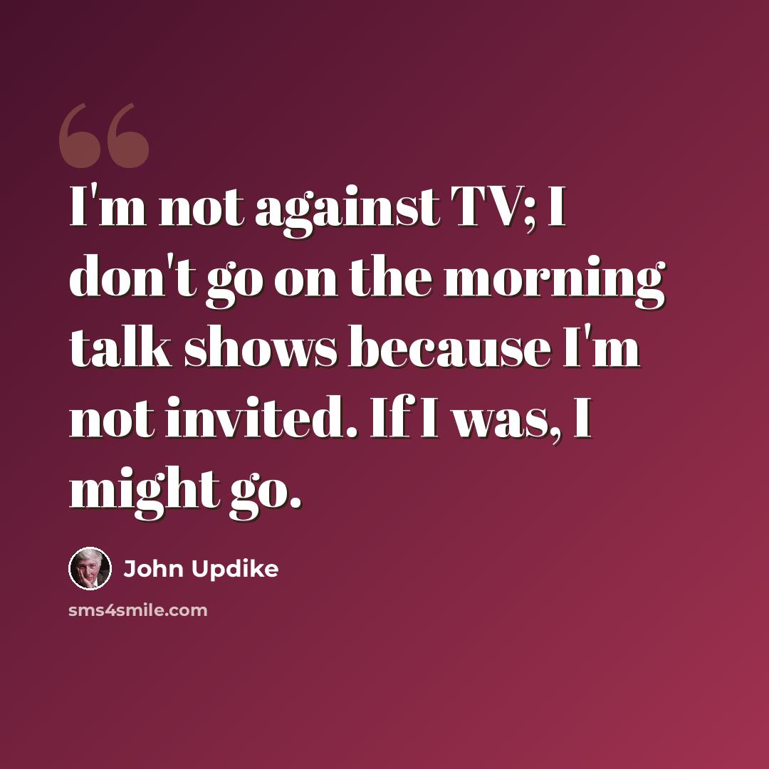 “I'm not against TV; I don't go on the morning talk shows because I'm not invited. If I was, I might go.” quote by John Updike