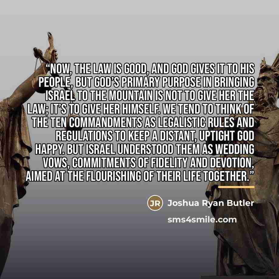 “Now, the Law is good, and God gives it to his people, but God’s primary purpose in bringing Israel to the mountain is not to give her the Law; it’s to give her himself. We tend to think of the Ten Commandments as legalistic rules and regulations to keep a distant, uptight God happy. But Israel…” quote by Joshua Ryan Butler