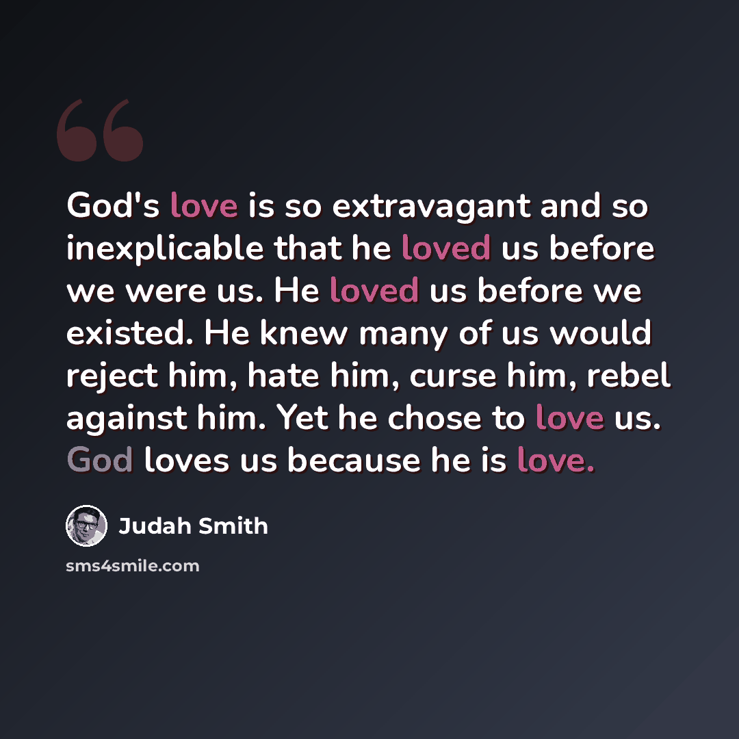 “God's love is so extravagant and so inexplicable that he loved us before we were us. He loved us before we existed. He knew many of us would reject him, hate him, curse him, rebel against him. Yet he chose to love us. God loves us because he is love.” quote by Judah Smith
